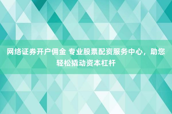 网络证券开户佣金 专业股票配资服务中心，助您轻松撬动资本杠杆