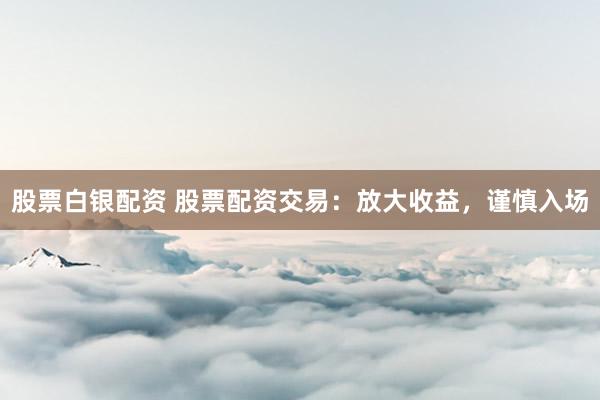 股票白银配资 股票配资交易：放大收益，谨慎入场