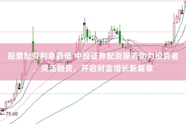 股票配资利息最低 中投证券配资服务助力投资者，灵活融资，开启财富增长新篇章