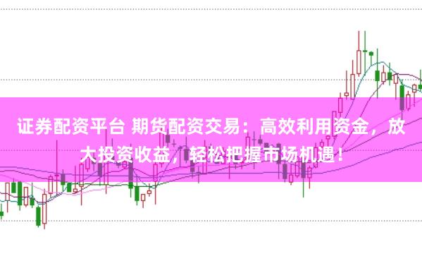 证券配资平台 期货配资交易：高效利用资金，放大投资收益，轻松把握市场机遇！