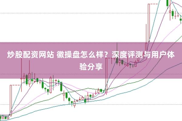 炒股配资网站 徽操盘怎么样？深度评测与用户体验分享