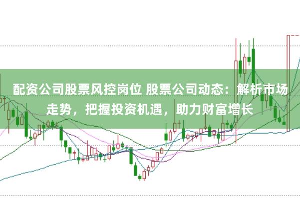 配资公司股票风控岗位 股票公司动态：解析市场走势，把握投资机遇，助力财富增长
