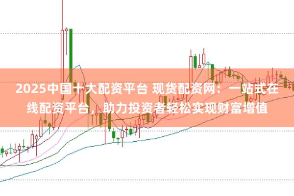 2025中国十大配资平台 现货配资网：一站式在线配资平台，助力投资者轻松实现财富增值