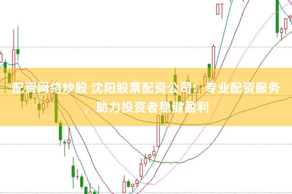 配资网络炒股 沈阳股票配资公司：专业配资服务，助力投资者稳健盈利