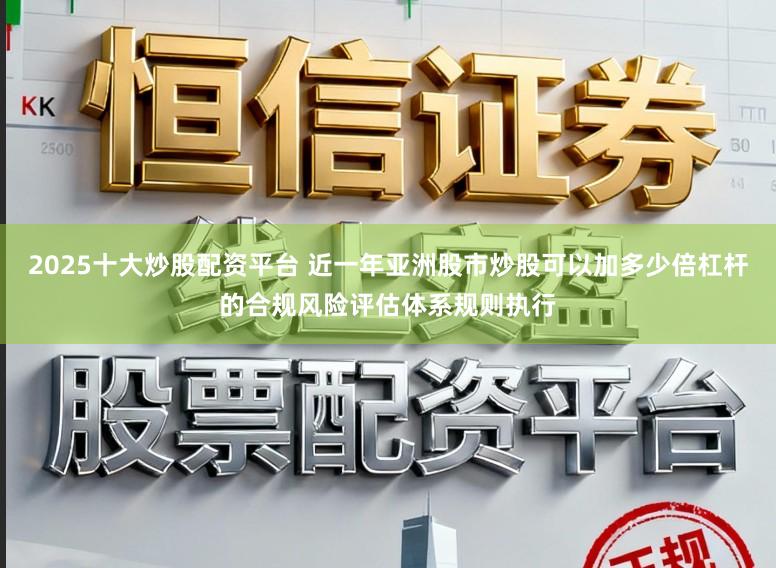 2025十大炒股配资平台 近一年亚洲股市炒股可以加多少倍杠杆的合规风险评估体系规则执行
