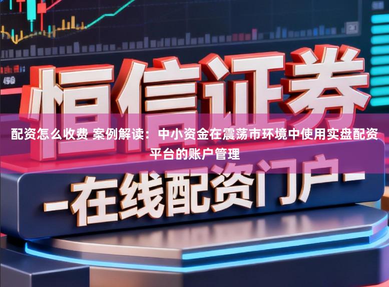 配资怎么收费 案例解读：中小资金在震荡市环境中使用实盘配资平台的账户管理