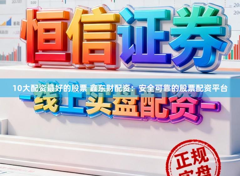 10大配资最好的股票 鑫东财配资：安全可靠的股票配资平台