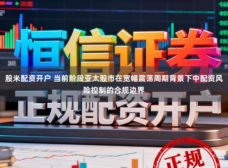 股米配资开户 当前阶段亚太股市在宽幅震荡周期背景下中配资风险控制的合规边界