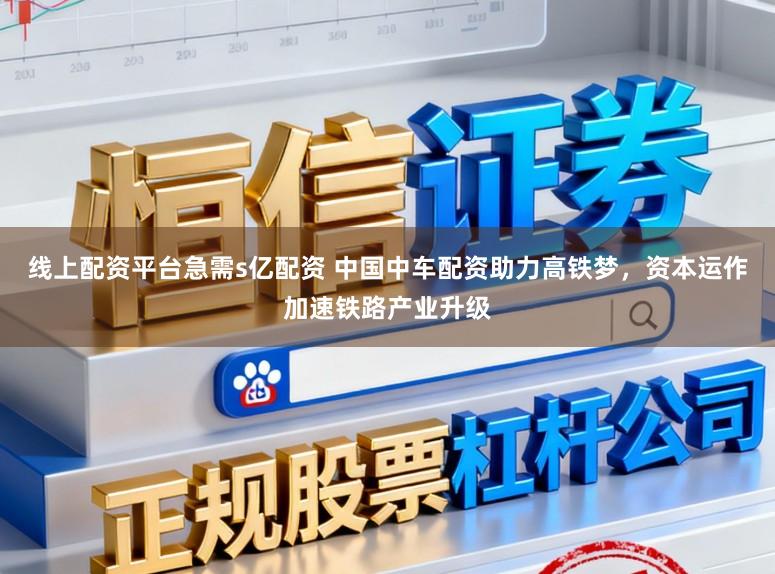 线上配资平台急需s亿配资 中国中车配资助力高铁梦，资本运作加速铁路产业升级